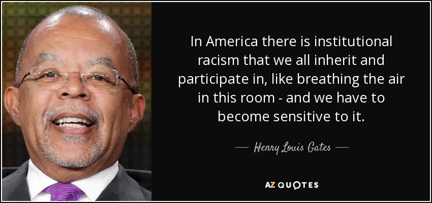 In America there is institutional racism that we all inherit and participate in, like breathing the air in this room - and we have to become sensitive to it. - Henry Louis Gates