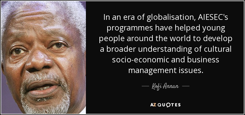 In an era of globalisation, AIESEC's programmes have helped young people around the world to develop a broader understanding of cultural socio-economic and business management issues. - Kofi Annan