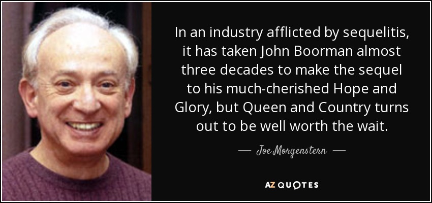 In an industry afflicted by sequelitis, it has taken John Boorman almost three decades to make the sequel to his much-cherished Hope and Glory, but Queen and Country turns out to be well worth the wait. - Joe Morgenstern