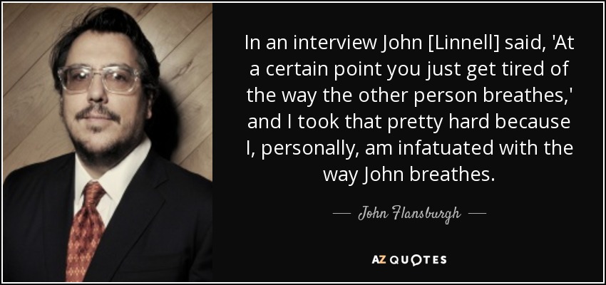 In an interview John [Linnell] said, 'At a certain point you just get tired of the way the other person breathes,' and I took that pretty hard because I, personally, am infatuated with the way John breathes. - John Flansburgh