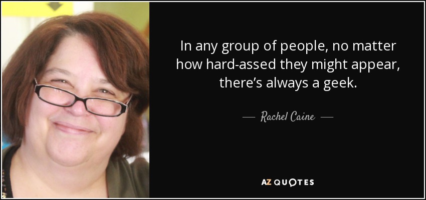 In any group of people, no matter how hard-assed they might appear, there’s always a geek. - Rachel Caine