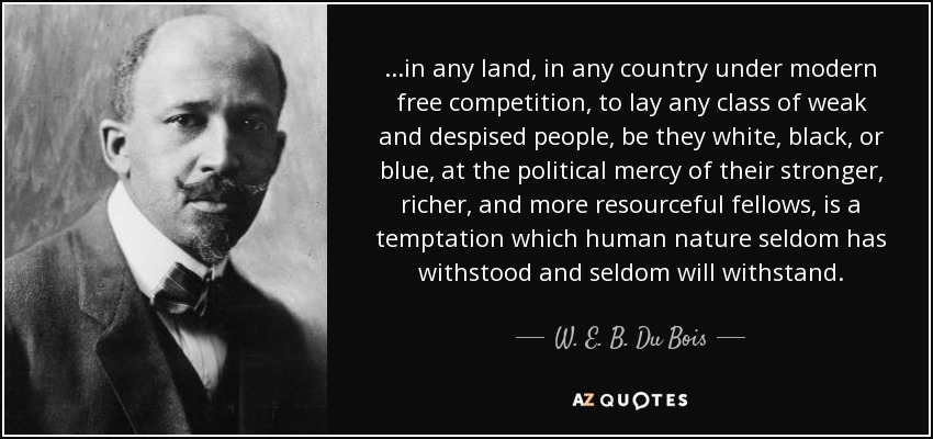 ...in any land, in any country under modern free competition, to lay any class of weak and despised people, be they white, black, or blue, at the political mercy of their stronger, richer, and more resourceful fellows, is a temptation which human nature seldom has withstood and seldom will withstand. - W. E. B. Du Bois