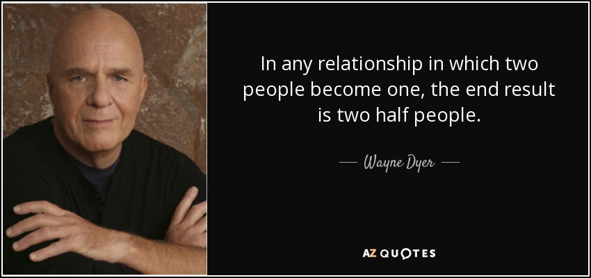 In any relationship in which two people become one, the end result is two half people. - Wayne Dyer