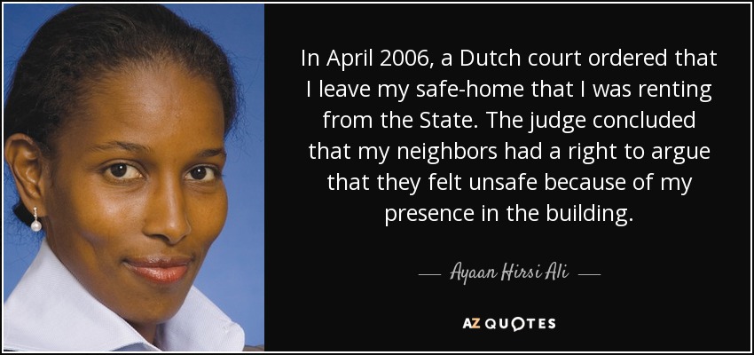 In April 2006, a Dutch court ordered that I leave my safe-home that I was renting from the State. The judge concluded that my neighbors had a right to argue that they felt unsafe because of my presence in the building. - Ayaan Hirsi Ali