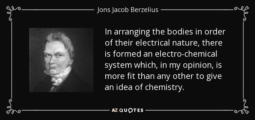 In arranging the bodies in order of their electrical nature, there is formed an electro-chemical system which, in my opinion, is more fit than any other to give an idea of chemistry. - Jons Jacob Berzelius