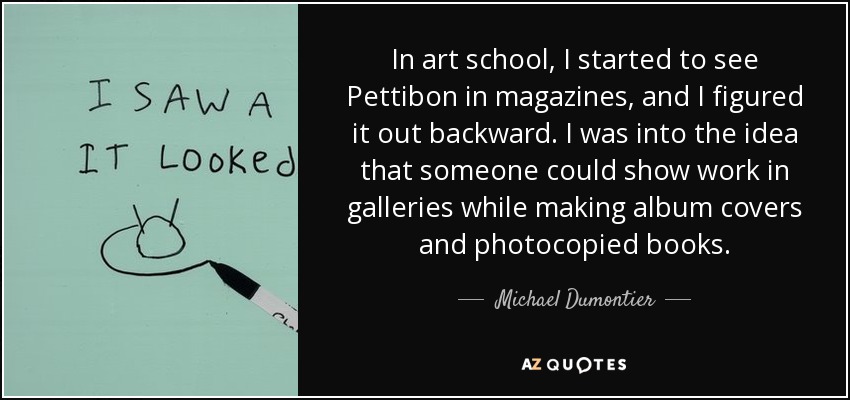 En la escuela de arte, empecé a ver a Pettibon en las revistas, y me lo imaginé al revés. Me gustaba la idea de que alguien pudiera exponer en galerías mientras hacía portadas de discos y libros fotocopiados. - Michael Dumontier