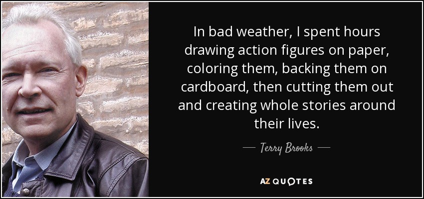 Cuando hacía mal tiempo, me pasaba horas dibujando figuras de acción en papel, coloreándolas, apoyándolas en cartulina, recortándolas después y creando historias enteras en torno a sus vidas. - Terry Brooks