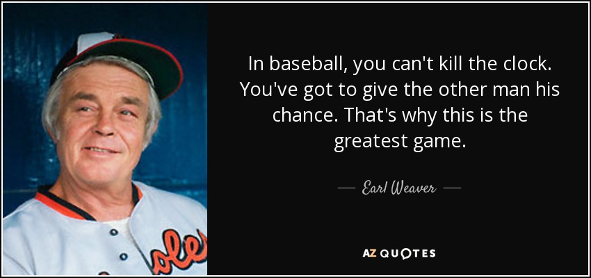 In baseball, you can't kill the clock. You've got to give the other man his chance. That's why this is the greatest game. - Earl Weaver