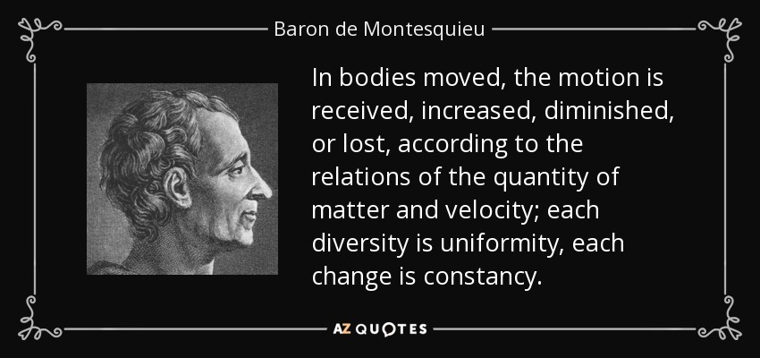 In bodies moved, the motion is received, increased, diminished, or lost, according to the relations of the quantity of matter and velocity; each diversity is uniformity, each change is constancy. - Baron de Montesquieu