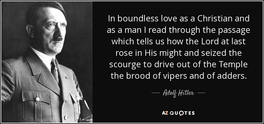 In boundless love as a Christian and as a man I read through the passage which tells us how the Lord at last rose in His might and seized the scourge to drive out of the Temple the brood of vipers and of adders. - Adolf Hitler