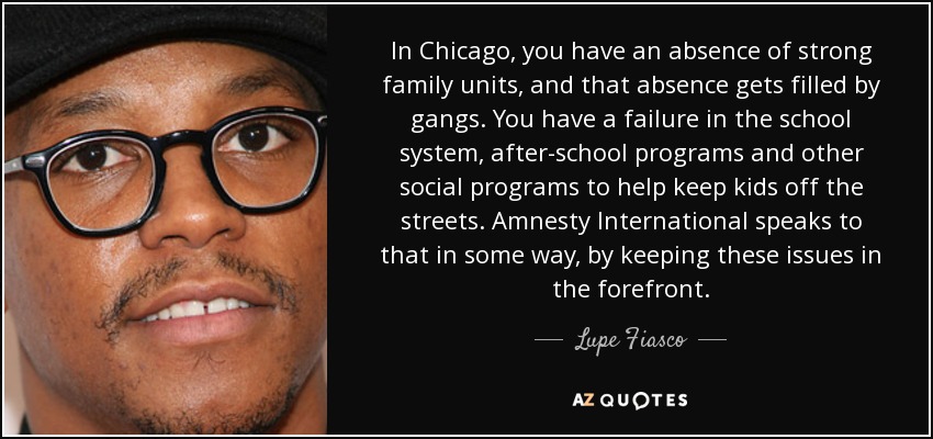 In Chicago, you have an absence of strong family units, and that absence gets filled by gangs. You have a failure in the school system, after-school programs and other social programs to help keep kids off the streets. Amnesty International speaks to that in some way, by keeping these issues in the forefront. - Lupe Fiasco