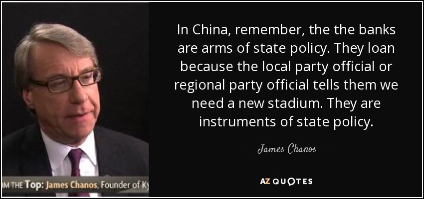 In China, remember, the the banks are arms of state policy. They loan because the local party official or regional party official tells them we need a new stadium. They are instruments of state policy. - James Chanos