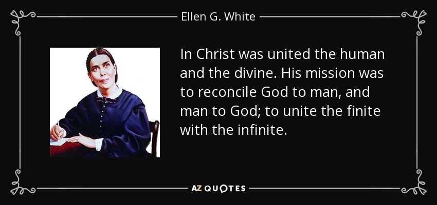 In Christ was united the human and the divine. His mission was to reconcile God to man, and man to God; to unite the finite with the infinite. - Ellen G. White