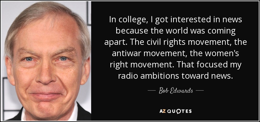 In college, I got interested in news because the world was coming apart. The civil rights movement, the antiwar movement, the women's right movement. That focused my radio ambitions toward news. - Bob Edwards