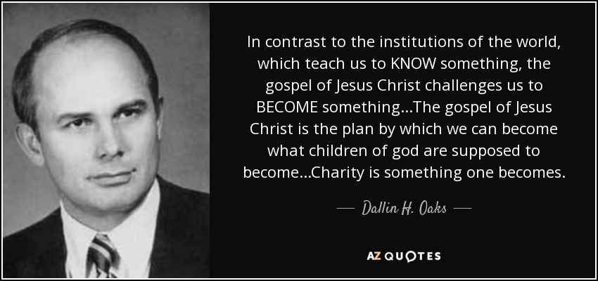 En contraste con las instituciones del mundo, que nos enseñan a CONOCER algo, el evangelio de Jesucristo nos desafía a CONVERTIRNOS en algo... El evangelio de Jesucristo es el plan mediante el cual podemos llegar a ser lo que los hijos de Dios deben llegar a ser... La caridad es algo en lo que uno se convierte. - Dallin H. Oaks