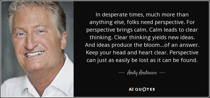 In desperate times, much more than anything else, folks need perspective. For perspective brings calm. Calm leads to clear thinking. Clear thinking yields new ideas. And ideas produce the bloom...of an answer. Keep your head and heart clear. Perspective can just as easily be lost as it can be found. - Andy Andrews