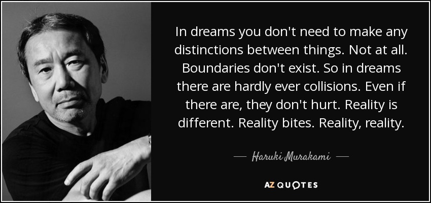 In dreams you don't need to make any distinctions between things. Not at all. Boundaries don't exist. So in dreams there are hardly ever collisions. Even if there are, they don't hurt. Reality is different. Reality bites. Reality, reality. - Haruki Murakami