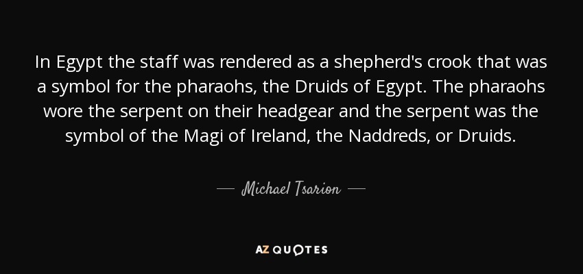 In Egypt the staff was rendered as a shepherd's crook that was a symbol for the pharaohs, the Druids of Egypt. The pharaohs wore the serpent on their headgear and the serpent was the symbol of the Magi of Ireland, the Naddreds, or Druids. - Michael Tsarion