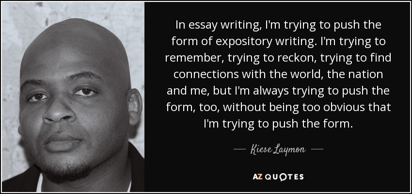 In essay writing, I'm trying to push the form of expository writing. I'm trying to remember, trying to reckon, trying to find connections with the world, the nation and me, but I'm always trying to push the form, too, without being too obvious that I'm trying to push the form. - Kiese Laymon