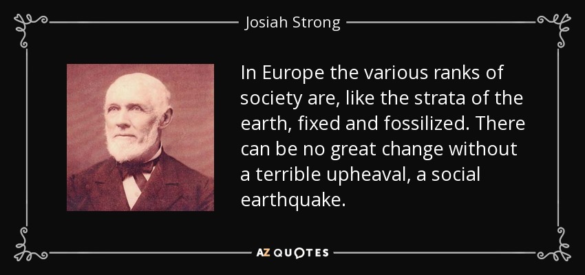 In Europe the various ranks of society are, like the strata of the earth, fixed and fossilized. There can be no great change without a terrible upheaval, a social earthquake. - Josiah Strong