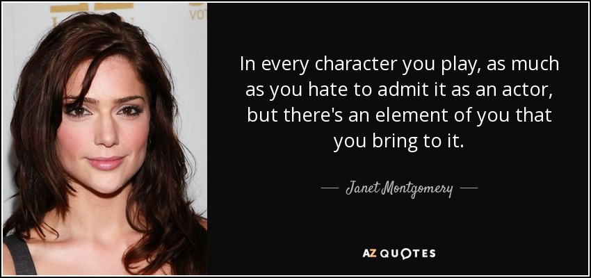 In every character you play, as much as you hate to admit it as an actor, but there's an element of you that you bring to it. - Janet Montgomery