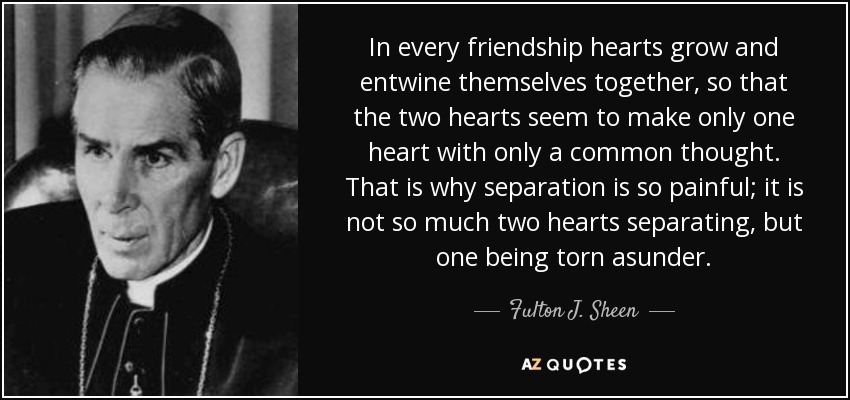 In every friendship hearts grow and entwine themselves together, so that the two hearts seem to make only one heart with only a common thought. That is why separation is so painful; it is not so much two hearts separating, but one being torn asunder. - Fulton J. Sheen