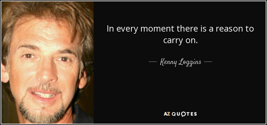 In every moment there is a reason to carry on. - Kenny Loggins