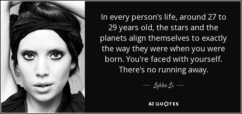 In every person's life, around 27 to 29 years old, the stars and the planets align themselves to exactly the way they were when you were born. You're faced with yourself. There's no running away. - Lykke Li