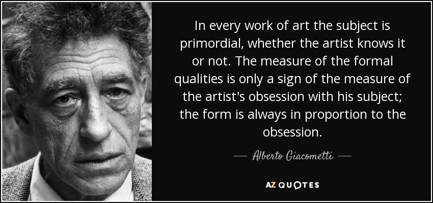 In every work of art the subject is primordial, whether the artist knows it or not. The measure of the formal qualities is only a sign of the measure of the artist's obsession with his subject; the form is always in proportion to the obsession. - Alberto Giacometti