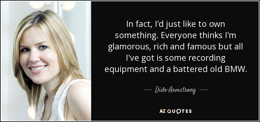 In fact, I'd just like to own something. Everyone thinks I'm glamorous, rich and famous but all I've got is some recording equipment and a battered old BMW. - Dido Armstrong
