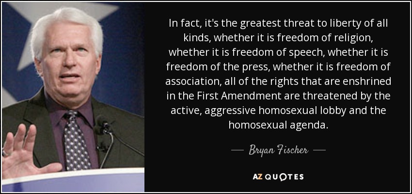 De hecho, es la mayor amenaza para la libertad de todo tipo, ya sea la libertad de religión, ya sea la libertad de expresión, ya sea la libertad de prensa, ya sea la libertad de asociación, todos los derechos consagrados en la Primera Enmienda están amenazados por el activo y agresivo lobby homosexual y la agenda homosexual. - Bryan Fischer
