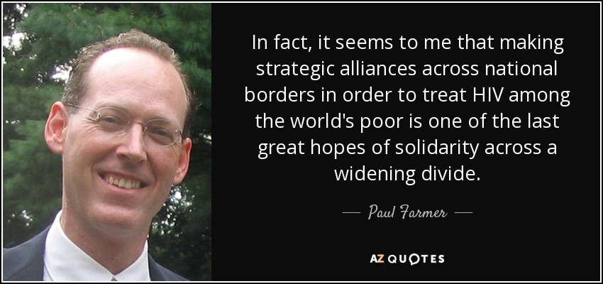 De hecho, me parece que establecer alianzas estratégicas más allá de las fronteras nacionales para tratar el VIH entre los pobres del mundo es una de las últimas grandes esperanzas de solidaridad a través de una brecha cada vez mayor. - Paul Farmer