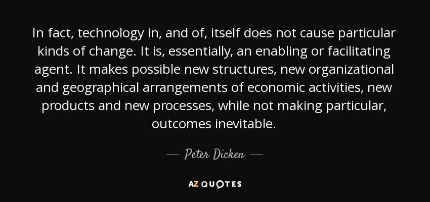 De hecho, la tecnología en sí misma no provoca ningún tipo de cambio. Es, esencialmente, un agente habilitador o facilitador. Hace posibles nuevas estructuras, nuevas disposiciones organizativas y geográficas de las actividades económicas, nuevos productos y nuevos procesos, pero no hace inevitables determinados resultados. - Peter Dicken