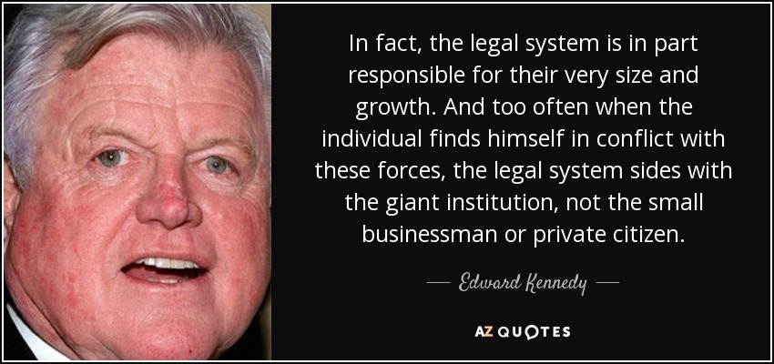 In fact, the legal system is in part responsible for their very size and growth. And too often when the individual finds himself in conflict with these forces, the legal system sides with the giant institution, not the small businessman or private citizen. - Edward Kennedy