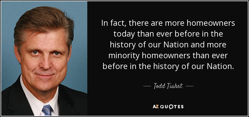 In fact, there are more homeowners today than ever before in the history of our Nation and more minority homeowners than ever before in the history of our Nation. - Todd Tiahrt