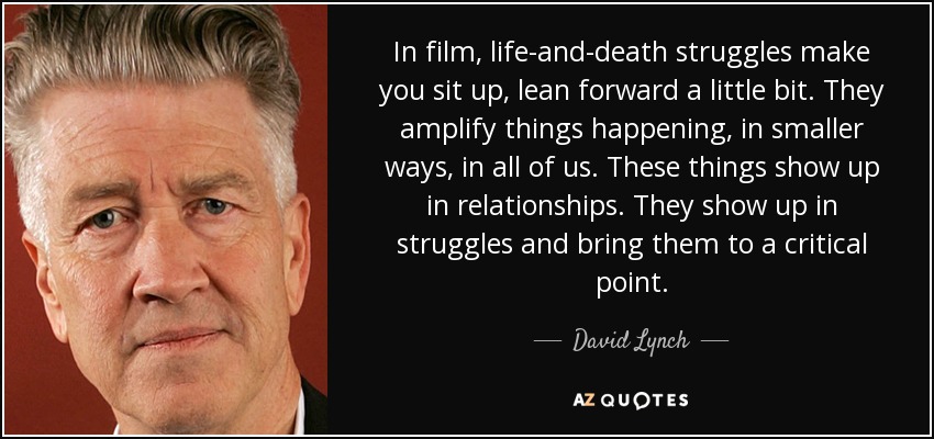 In film, life-and-death struggles make you sit up, lean forward a little bit. They amplify things happening, in smaller ways, in all of us. These things show up in relationships. They show up in struggles and bring them to a critical point. - David Lynch