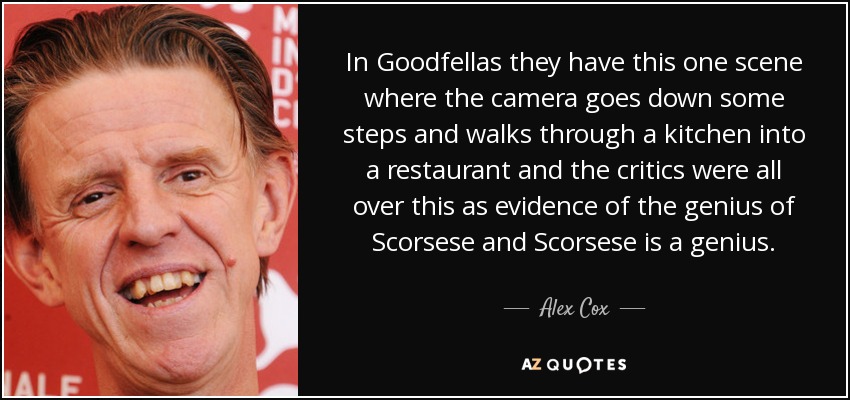 In Goodfellas they have this one scene where the camera goes down some steps and walks through a kitchen into a restaurant and the critics were all over this as evidence of the genius of Scorsese and Scorsese is a genius. - Alex Cox