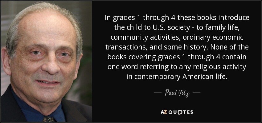 In grades 1 through 4 these books introduce the child to U.S. society - to family life, community activities, ordinary economic transactions, and some history. None of the books covering grades 1 through 4 contain one word referring to any religious activity in contemporary American life. - Paul Vitz