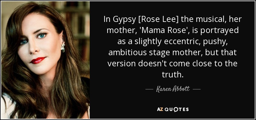 In Gypsy [Rose Lee] the musical, her mother, 'Mama Rose', is portrayed as a slightly eccentric, pushy, ambitious stage mother, but that version doesn't come close to the truth. - Karen Abbott