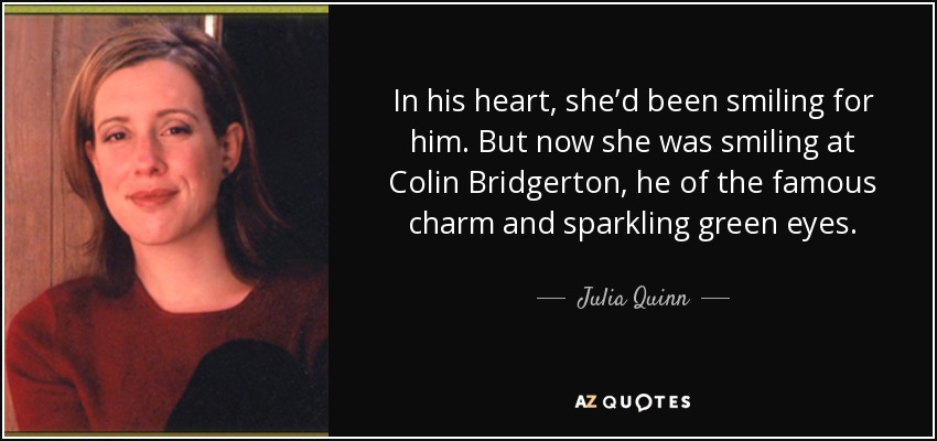 In his heart, she’d been smiling for him. But now she was smiling at Colin Bridgerton, he of the famous charm and sparkling green eyes. - Julia Quinn