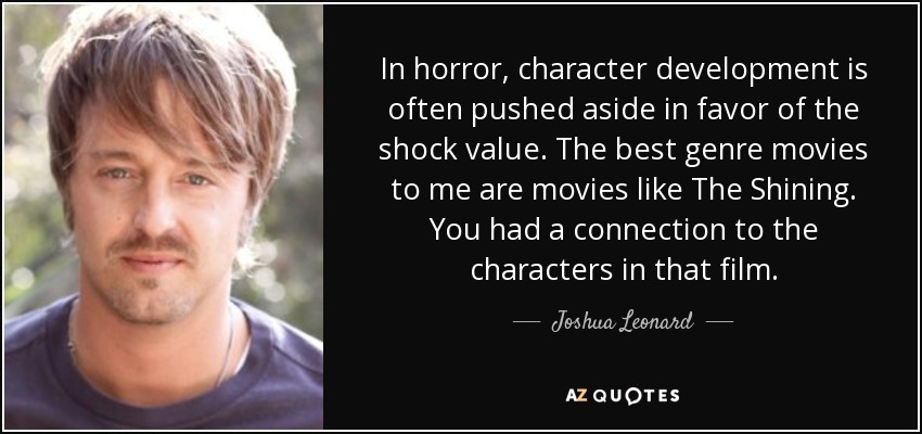 In horror, character development is often pushed aside in favor of the shock value. The best genre movies to me are movies like The Shining. You had a connection to the characters in that film. - Joshua Leonard