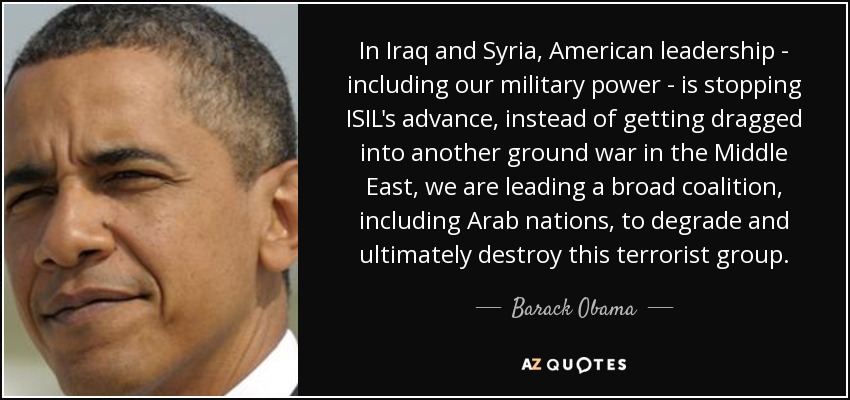 In Iraq and Syria, American leadership - including our military power - is stopping ISIL's advance, instead of getting dragged into another ground war in the Middle East, we are leading a broad coalition, including Arab nations, to degrade and ultimately destroy this terrorist group. - Barack Obama