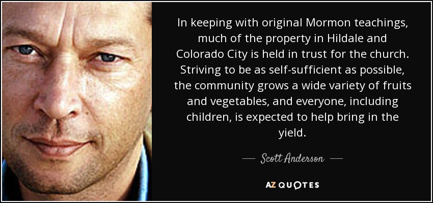 In keeping with original Mormon teachings, much of the property in Hildale and Colorado City is held in trust for the church. Striving to be as self-sufficient as possible, the community grows a wide variety of fruits and vegetables, and everyone, including children, is expected to help bring in the yield. - Scott Anderson