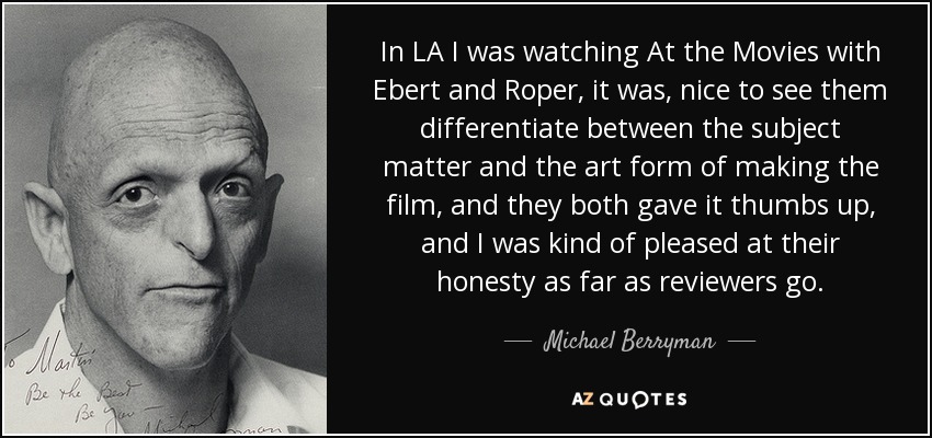 En Los Ángeles estuve viendo At the Movies con Ebert y Roper, fue agradable verles diferenciar entre el tema y la forma artística de hacer la película, y ambos le dieron el visto bueno, y me complació su honestidad como críticos. - Michael Berryman