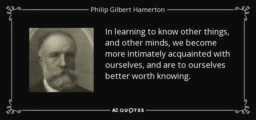 Al aprender a conocer otras cosas y otras mentes, llegamos a conocernos más íntimamente a nosotros mismos, y para nosotros mismos vale más la pena conocernos. - Philip Gilbert Hamerton