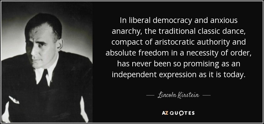 In liberal democracy and anxious anarchy, the traditional classic dance, compact of aristocratic authority and absolute freedom in a necessity of order, has never been so promising as an independent expression as it is today. - Lincoln Kirstein