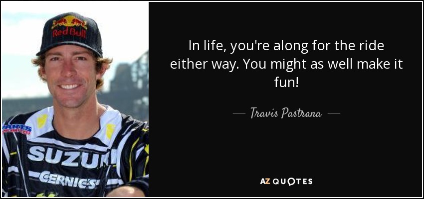 In life, you're along for the ride either way. You might as well make it fun! - Travis Pastrana