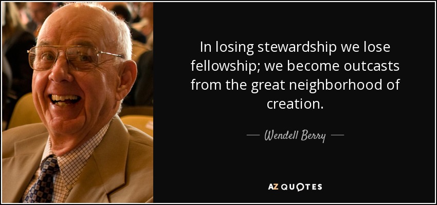 In losing stewardship we lose fellowship; we become outcasts from the great neighborhood of creation. - Wendell Berry
