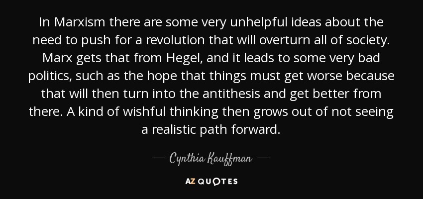 In Marxism there are some very unhelpful ideas about the need to push for a revolution that will overturn all of society. Marx gets that from Hegel, and it leads to some very bad politics, such as the hope that things must get worse because that will then turn into the antithesis and get better from there. A kind of wishful thinking then grows out of not seeing a realistic path forward. - Cynthia Kauffman