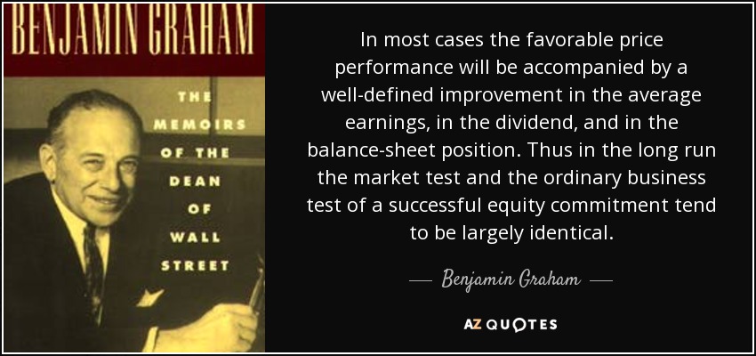 In most cases the favorable price performance will be accompanied by a well-defined improvement in the average earnings, in the dividend, and in the balance-sheet position. Thus in the long run the market test and the ordinary business test of a successful equity commitment tend to be largely identical. - Benjamin Graham